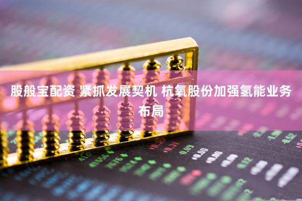 股般宝配资 紧抓发展契机 杭氧股份加强氢能业务布局