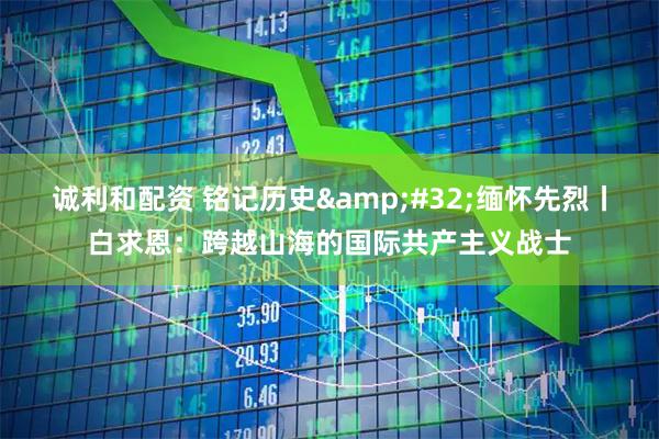 诚利和配资 铭记历史 缅怀先烈丨白求恩：跨越山海的国际共产主义战士