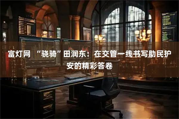 富灯网  “骁骑”田润东：在交管一线书写助民护安的精彩答卷