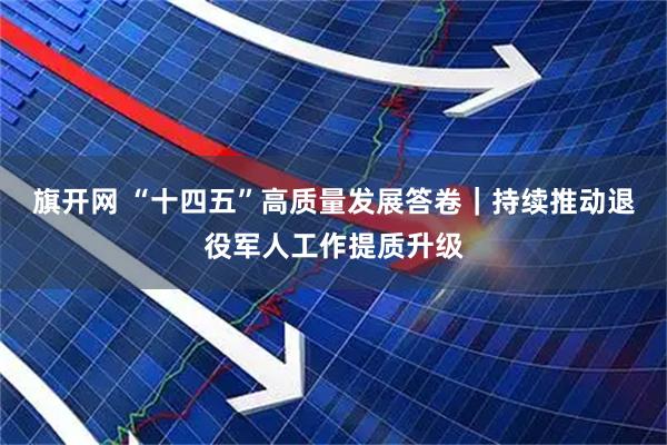 旗开网 “十四五”高质量发展答卷｜持续推动退役军人工作提质升级