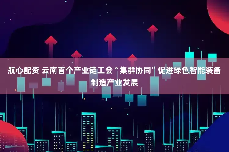 航心配资 云南首个产业链工会“集群协同”促进绿色智能装备制造产业发展
