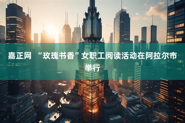 嘉正网  “玫瑰书香”女职工阅读活动在阿拉尔市举行