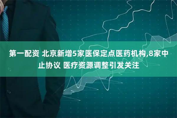 第一配资 北京新增5家医保定点医药机构,8家中止协议 医疗资源调整引发关注