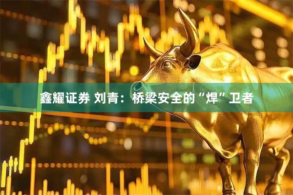 鑫耀证券 刘青：桥梁安全的“焊”卫者