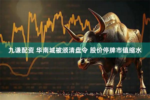 九谦配资 华南城被颁清盘令 股价停牌市值缩水