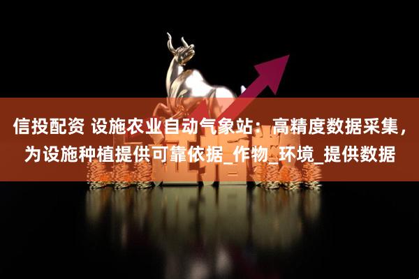 信投配资 设施农业自动气象站：高精度数据采集，为设施种植提供可靠依据_作物_环境_提供数据