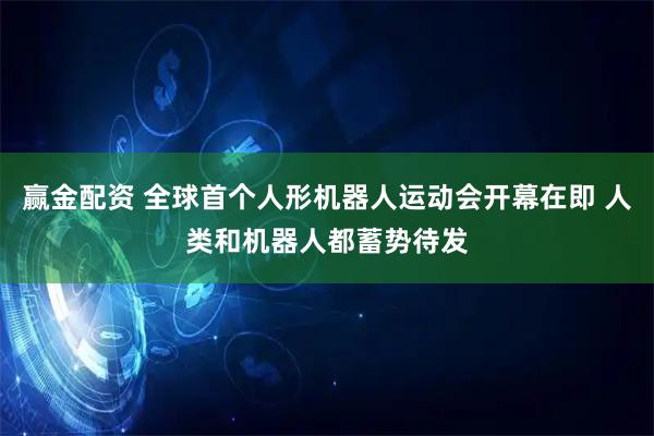 赢金配资 全球首个人形机器人运动会开幕在即 人类和机器人都蓄势待发