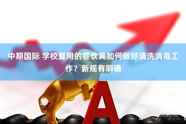 中期国际 学校复用的餐饮具如何做好清洗消毒工作？新规有明确