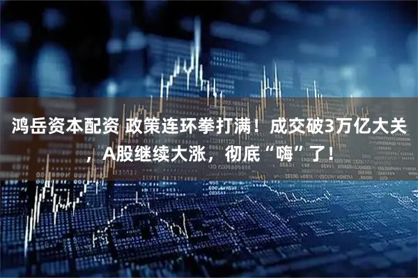 鸿岳资本配资 政策连环拳打满！成交破3万亿大关，A股继续大涨，彻底“嗨”了！