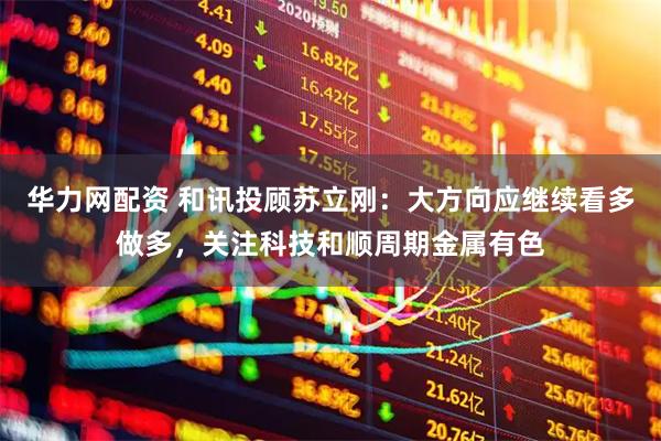 华力网配资 和讯投顾苏立刚：大方向应继续看多做多，关注科技和顺周期金属有色