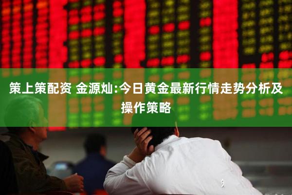 策上策配资 金源灿:今日黄金最新行情走势分析及操作策略