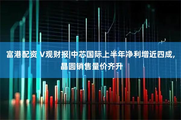 富港配资 V观财报|中芯国际上半年净利增近四成, 晶圆销售量价齐升