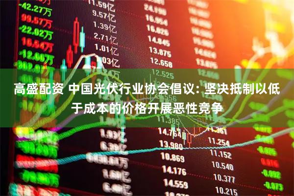 高盛配资 中国光伏行业协会倡议: 坚决抵制以低于成本的价格开展恶性竞争