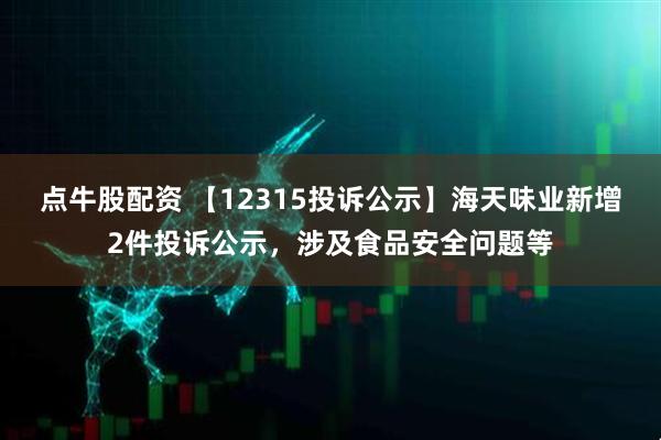 点牛股配资 【12315投诉公示】海天味业新增2件投诉公示，涉及食品安全问题等