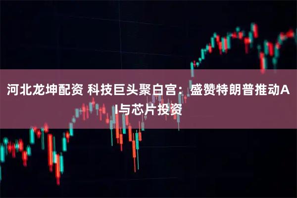 河北龙坤配资 科技巨头聚白宫：盛赞特朗普推动AI与芯片投资
