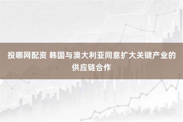 投哪网配资 韩国与澳大利亚同意扩大关键产业的供应链合作