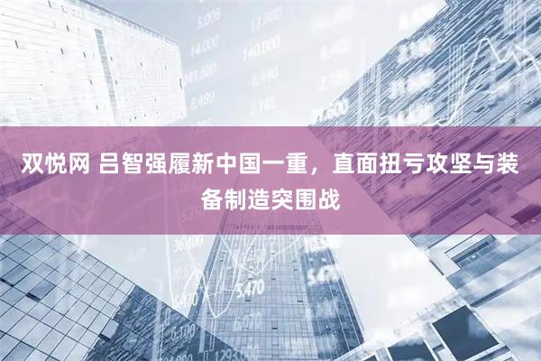 双悦网 吕智强履新中国一重，直面扭亏攻坚与装备制造突围战