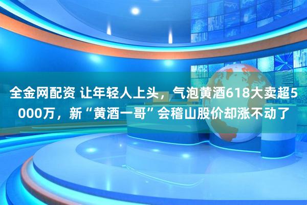 全金网配资 让年轻人上头，气泡黄酒618大卖超5000万，新“黄酒一哥”会稽山股价却涨不动了