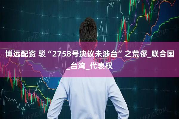 博远配资 驳“2758号决议未涉台”之荒谬_联合国_台湾_代表权