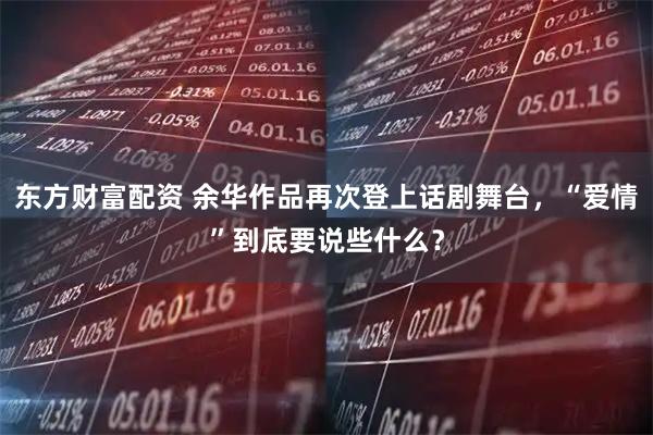 东方财富配资 余华作品再次登上话剧舞台，“爱情”到底要说些什么？