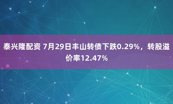 泰兴隆配资 7月29日丰山转债下跌0.29%，转股溢价率12.47%