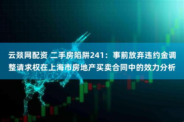 云燚网配资 二手房陷阱241：事前放弃违约金调整请求权在上海市房地产买卖合同中的效力分析