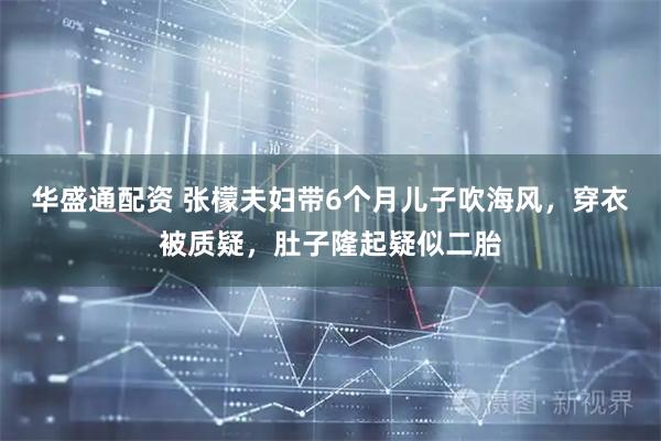 华盛通配资 张檬夫妇带6个月儿子吹海风，穿衣被质疑，肚子隆起疑似二胎