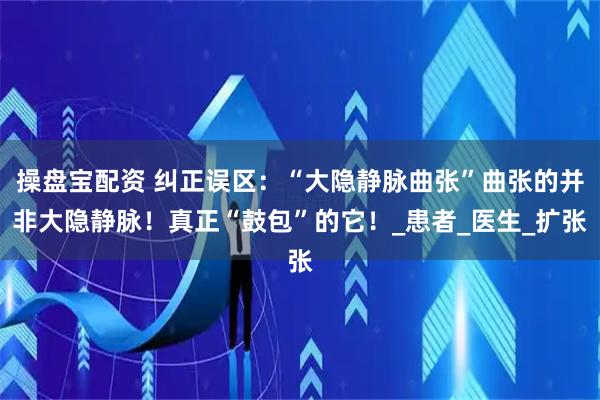 操盘宝配资 纠正误区：“大隐静脉曲张”曲张的并非大隐静脉！真正“鼓包”的它！_患者_医生_扩张