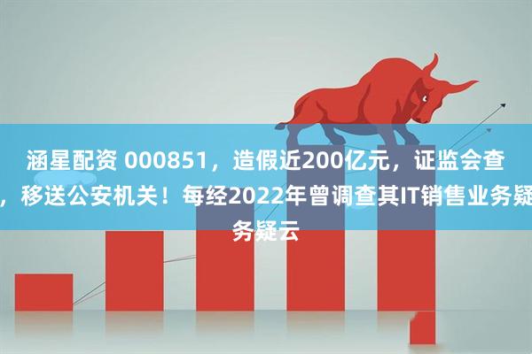 涵星配资 000851，造假近200亿元，证监会查实，移送公安机关！每经2022年曾调查其IT销售业务疑云