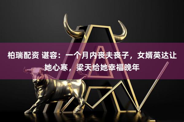 柏瑞配资 谌容：一个月内丧夫丧子，女婿英达让她心寒，梁天给她幸福晚年